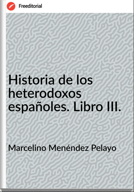 Marcelino Menéndez Pelayo - Historia de los heterodoxos españoles. Libro III.