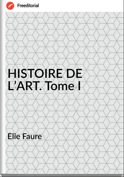 Élie Faure - HISTOIRE DE L’ART. Tome I