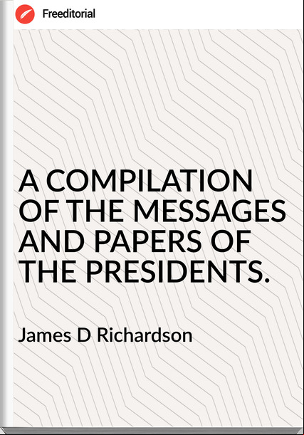 James D Richardson - A COMPILATION OF THE MESSAGES AND PAPERS OF THE PRESIDENTS.