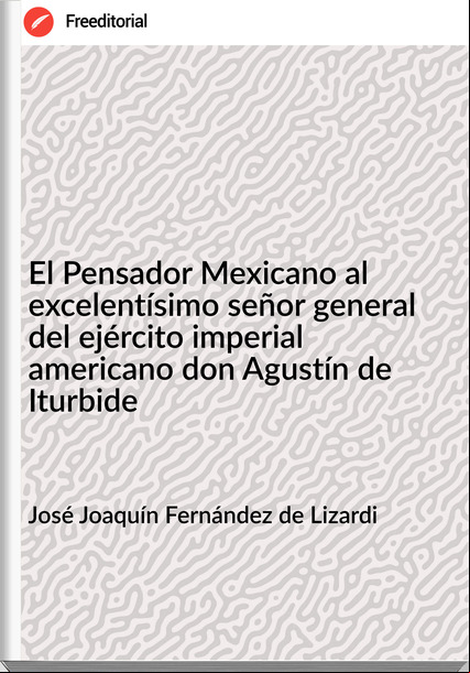 José Joaquín Fernández de Lizardi - El Pensador Mexicano al excelentísimo señor general del ejército imperial americano don Agustín de Iturbide