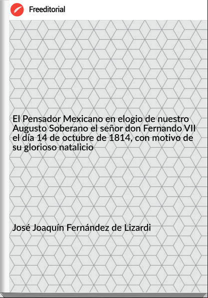 José Joaquín Fernández de Lizardi - El Pensador Mexicano en elogio de nuestro Augusto Soberano el señor don Fernando VII el día 14 de octubre de 1814, con motivo de su glorioso natalicio