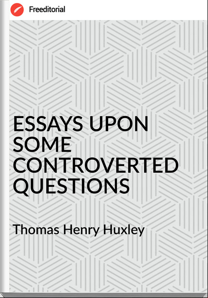 Thomas Henry Huxley - ESSAYS UPON SOME CONTROVERTED QUESTIONS