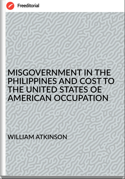 WILLIAM ATKINSON - MISGOVERNMENT IN THE PHILIPPINES AND COST TO THE UNITED STATES OE AMERICAN OCCUPATION