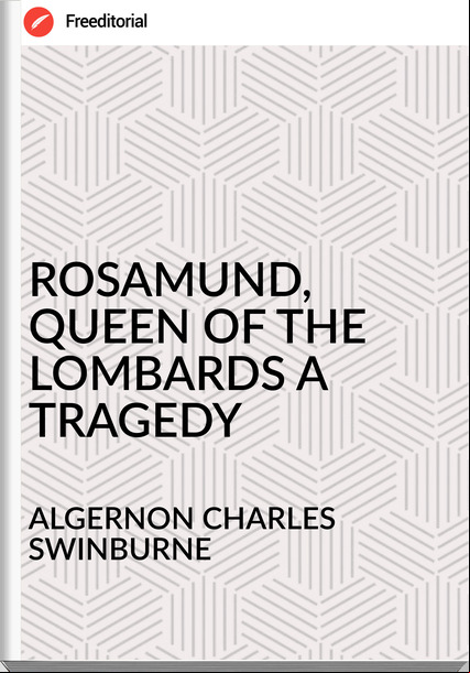ALGERNON CHARLES SWINBURNE - ROSAMUND, QUEEN OF THE LOMBARDS A TRAGEDY