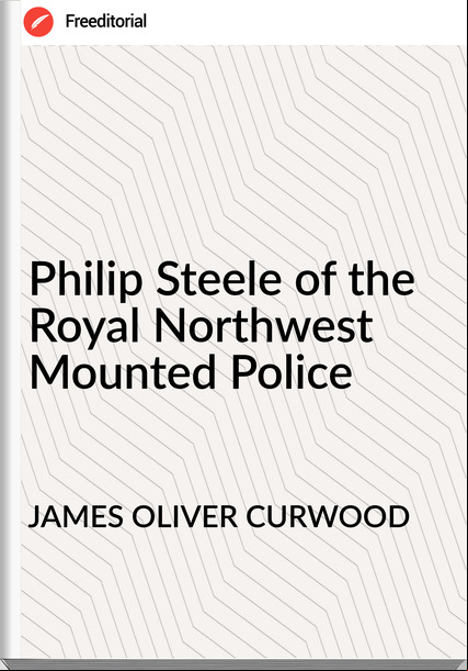 JAMES OLIVER CURWOOD Philip Steele of the Royal Northwest Mounted Police