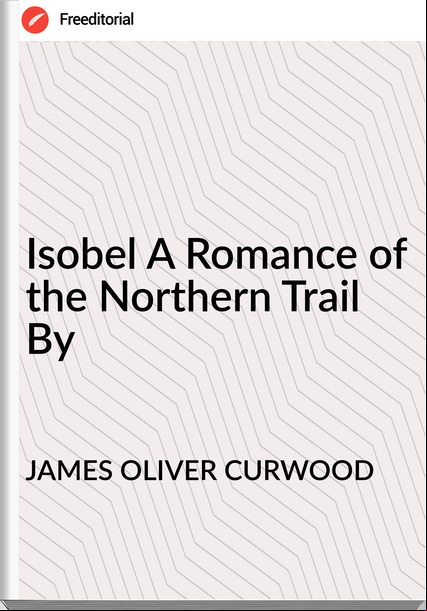 JAMES OLIVER CURWOOD Isobel A Romance of the Northern Trail By
