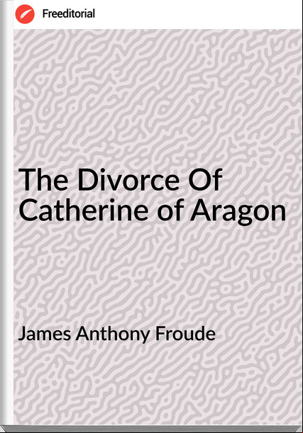 James Anthony Froude - The Divorce Of Catherine of Aragon