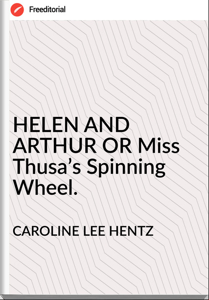 CAROLINE LEE HENTZ HELEN AND ARTHUR OR Miss Thusa’s Spinning Wheel.