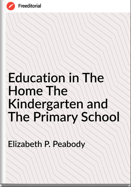 Elizabeth P. Peabody - Education in The Home The Kindergarten and The Primary School