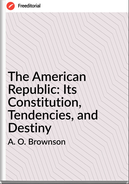 A. O. Brownson - The American Republic: Its Constitution, Tendencies, and Destiny