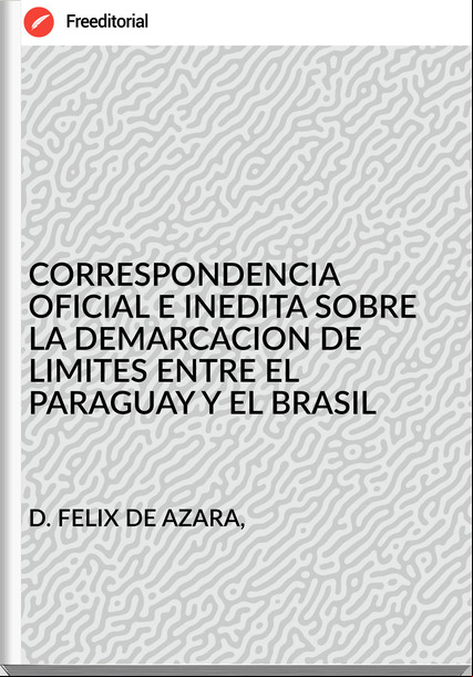 D. FELIX DE AZARA, - CORRESPONDENCIA OFICIAL E INEDITA SOBRE LA DEMARCACION DE LIMITES ENTRE EL PARAGUAY Y EL BRASIL