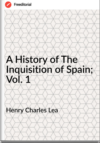 Henry Charles Lea - A History of The Inquisition of Spain; Vol. 1