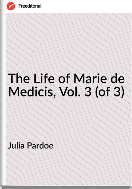 Julia Pardoe - The Life of Marie de Medicis, Vol. 3 (of 3)