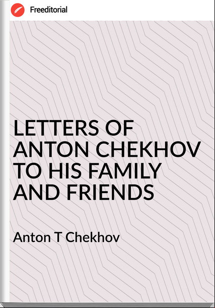 Anton T Chekhov - LETTERS OF ANTON CHEKHOV TO HIS FAMILY AND FRIENDS