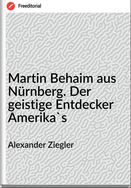 Alexander Ziegler - Martin Behaim aus Nürnberg. Der geistige Entdecker Amerika's