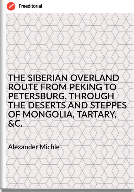 Alexander Michie - THE SIBERIAN OVERLAND ROUTE FROM PEKING TO PETERSBURG, THROUGH THE DESERTS AND STEPPES OF MONGOLIA, TARTARY, &C.