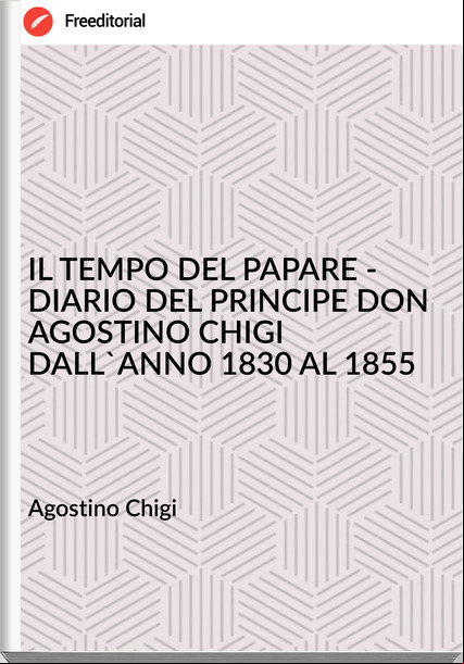 Agostino Chigi - IL TEMPO DEL PAPARE - DIARIO DEL PRINCIPE DON AGOSTINO CHIGI DALL'ANNO 1830 AL 1855