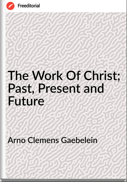 Arno Clemens Gaebelein - The Work Of Christ; Past, Present and Future