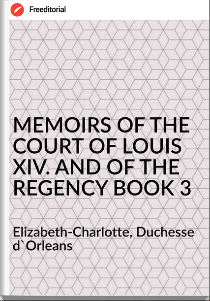  Elizabeth-Charlotte, Duchesse d'Orleans - MEMOIRS OF THE COURT OF LOUIS XIV. AND OF THE REGENCY BOOK 3