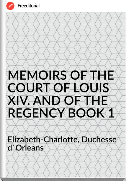  Elizabeth-Charlotte, Duchesse d'Orleans - MEMOIRS OF THE COURT OF LOUIS XIV. AND OF THE REGENCY BOOK 1