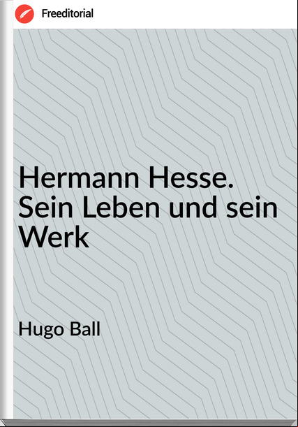 Hugo Ball - Hermann Hesse. Sein Leben und sein Werk