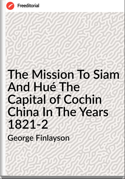 George Finlayson - The Mission To Siam And Hué The Capital of Cochin China In The Years 1821-2