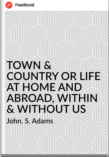 John. S. Adams - TOWN & COUNTRY OR LIFE AT HOME AND ABROAD, WITHIN & WITHOUT US