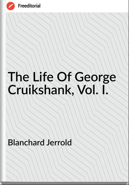Blanchard Jerrold  - The Life Of George Cruikshank, Vol. I.