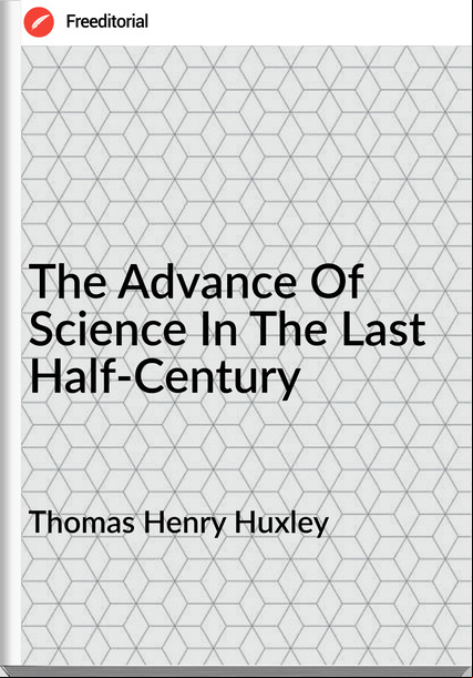 Thomas Henry Huxley  - The Advance Of Science In The Last Half-Century
