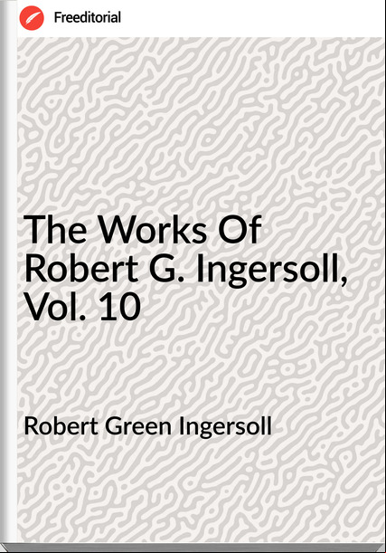 Robert Green Ingersoll The Works Of Robert G. Ingersoll, Vol. 10
