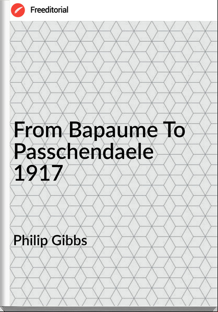 Philip Gibbs - From Bapaume To chendaele 1917