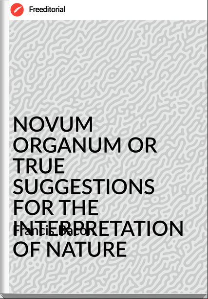 Francis Bacon - NOVUM ORGANUM OR TRUE SUGGESTIONS FOR THE INTERPRETATION OF NATURE