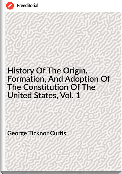 George Ticknor Curtis - History Of The Origin, Formation, And Adoption Of The Constitution Of The United States, Vol. 1
