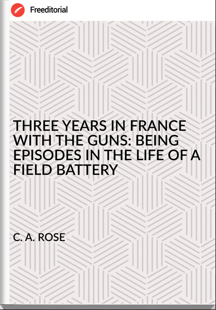 C. A. ROSE - THREE YEARS IN  WITH THE GUNS: BEING EPISODES IN THE LIFE OF A FIELD BATTERY