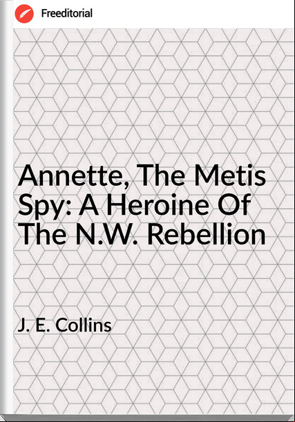 J. E. Collins Annette, The Metis Spy: A Heroine Of The N.W. Rebellion