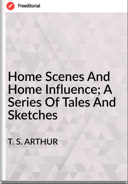 T. S. ARTHUR - Home Scenes And Home Influence; A Series Of Tales And Sketches