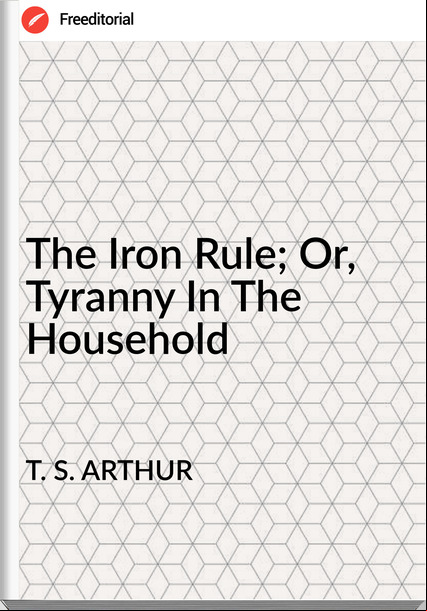 T. S. ARTHUR The Iron Rule; Or, Tyranny In The Household