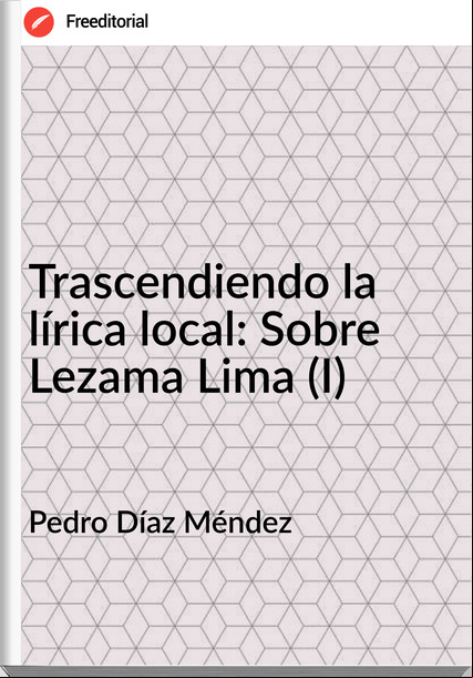 Pedro Díaz Méndez Trascendiendo la lírica local: Sobre Lezama Lima (I)