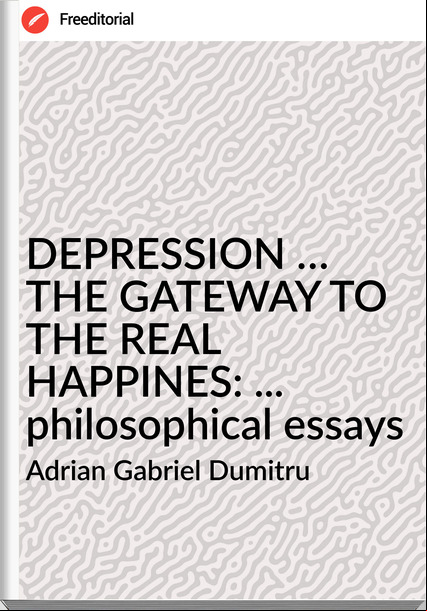 Adrian Gabriel Dumitru - DEPRESSION … THE GATEWAY TO THE REAL HAPPINES: ... philosophical essays
