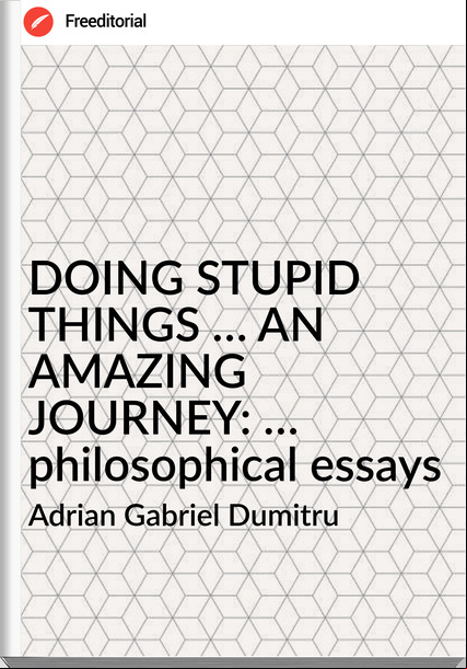 Adrian Gabriel Dumitru - DOING STUPID THINGS … AN AMAZING JOURNEY: … philosophical essays
