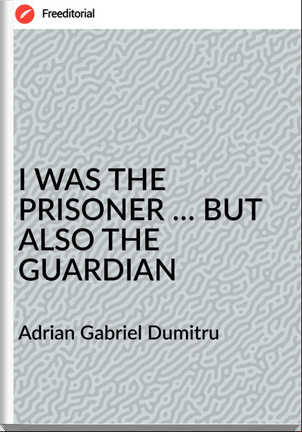 Adrian Gabriel Dumitru - I WAS THE PRISONER … BUT ALSO THE GUARDIAN