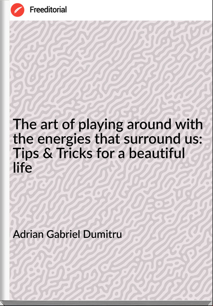 Adrian Gabriel Dumitru - The art of playing around with the energies that surround us: Tips & Tricks for a beautiful life
